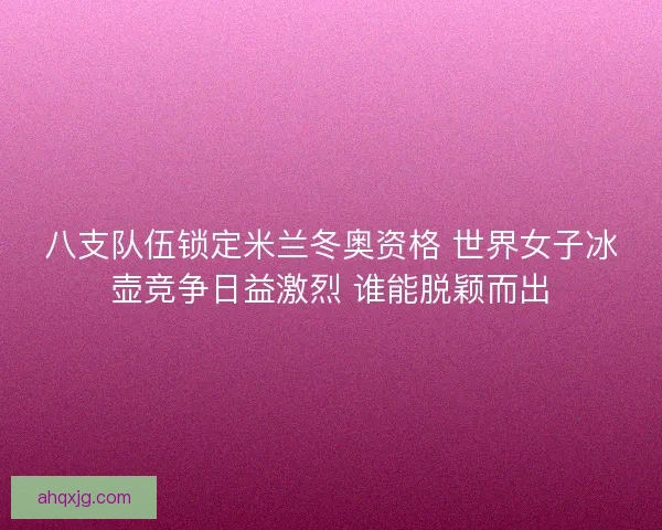 八支队伍锁定米兰冬奥资格 世界女子冰壶竞争日益激烈 谁能脱颖而出