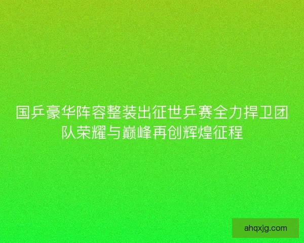 国乒豪华阵容整装出征世乒赛全力捍卫团队荣耀与巅峰再创辉煌征程 国乒豪华阵容整装出征世乒赛全力捍卫团队荣耀与巅峰再创辉煌征程