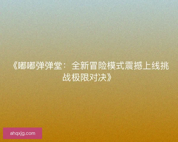 《嘟嘟弹弹堂：全新冒险模式震撼上线挑战极限对决》