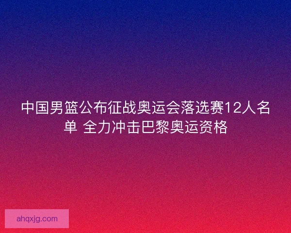 中国男篮公布征战奥运会落选赛12人名单 全力冲击巴黎奥运资格 中国男篮公布征战奥运会落选赛12人名单 全力冲击巴黎奥运资格