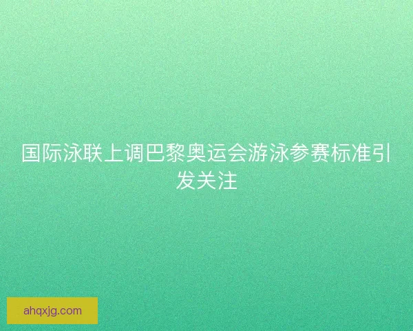国际泳联上调巴黎奥运会游泳参赛标准引发关注