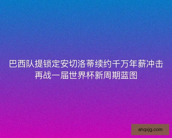 巴西队提锁定安切洛蒂续约千万年薪冲击再战一届世界杯新周期蓝图