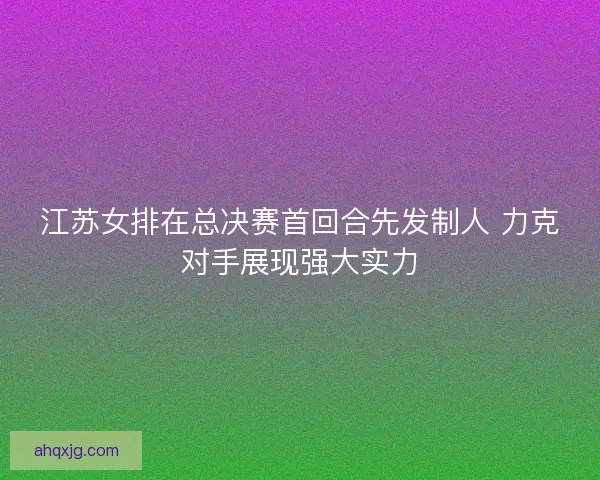 江苏女排在总决赛首回合先发制人 力克对手展现强大实力