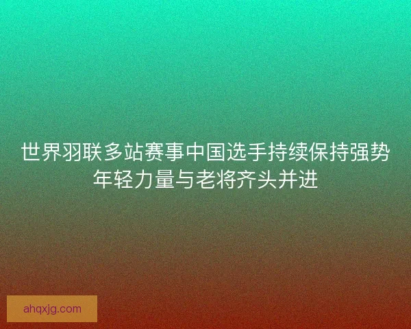 世界羽联多站赛事中国选手持续保持强势年轻力量与老将齐头并进 世界羽联多站赛事中国选手持续保持强势年轻力量与老将齐头并进