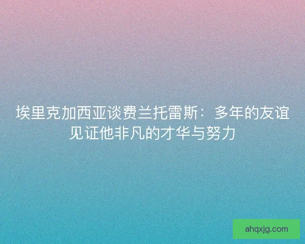 埃里克加西亚谈费兰托雷斯:多年的友谊见证他非凡的才华与努力 埃里克加西亚谈费兰托雷斯:多年的友谊见证他非凡的才华与努力