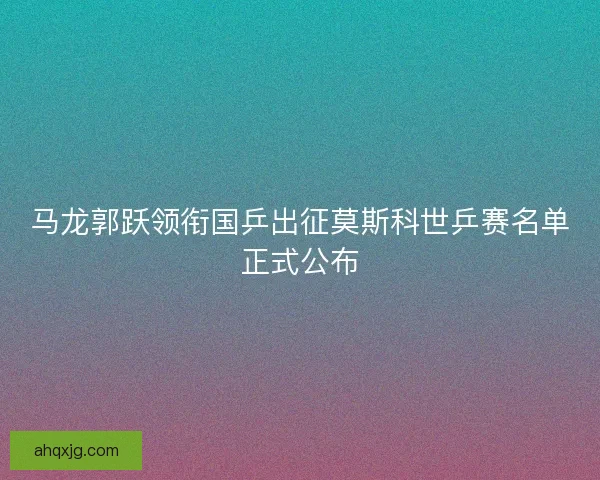 马龙郭跃领衔国乒出征莫斯科世乒赛名单正式公布