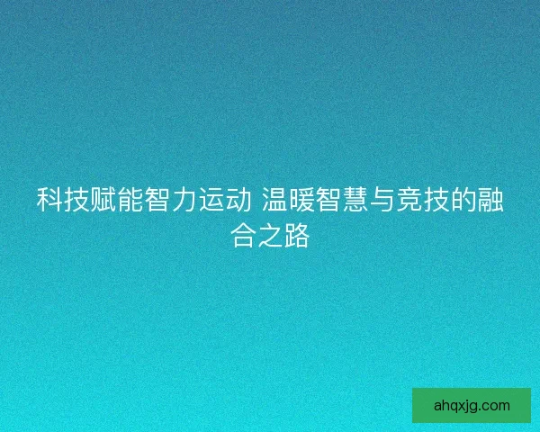 科技赋能智力运动 温暖智慧与竞技的融合之路