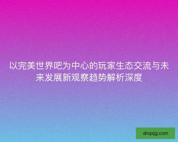 以完美世界吧为中心的玩家生态交流与未来发展新观察趋势解析深度