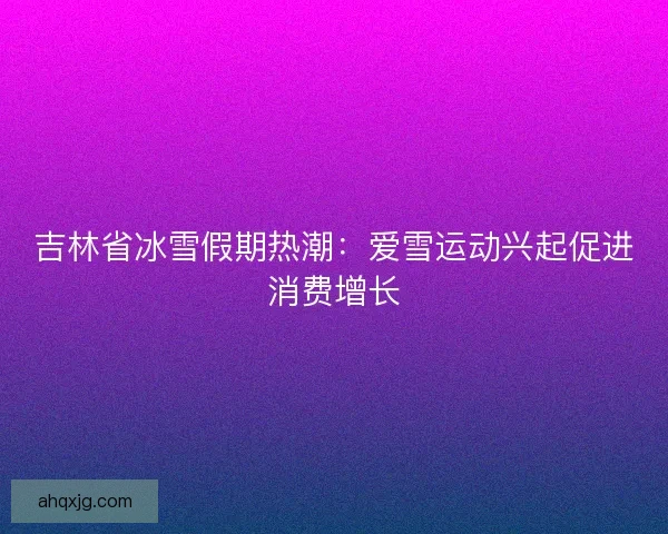 吉林省冰雪假期热潮：爱雪运动兴起促进消费增长