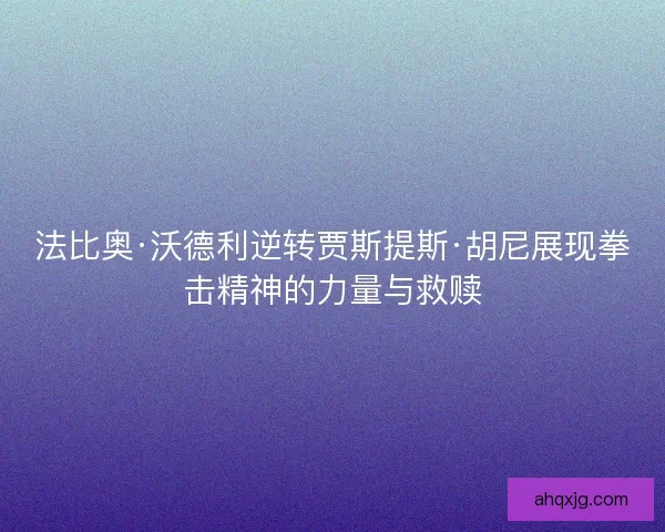法比奥·沃德利逆转贾斯提斯·胡尼展现拳击精神的力量与救赎