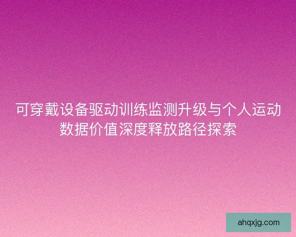 可穿戴设备驱动训练监测升级与个人运动数据价值深度释放路径探索
