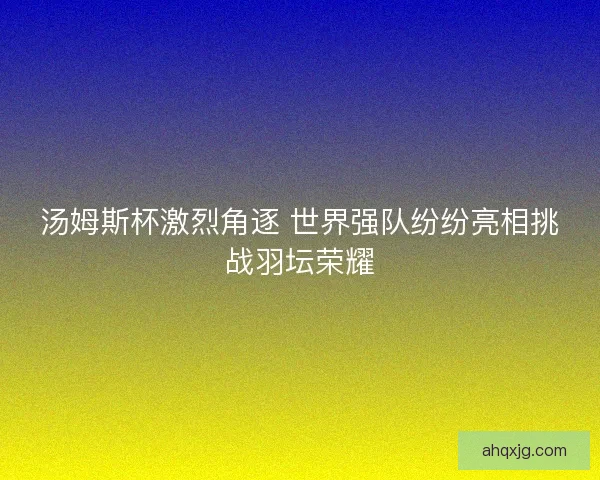 汤姆斯杯激烈角逐 世界强队纷纷亮相挑战羽坛荣耀