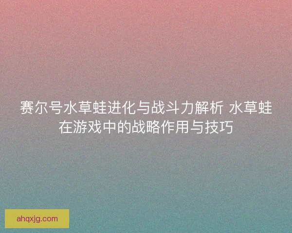 赛尔号水草蛙进化与战斗力解析 水草蛙在游戏中的战略作用与技巧