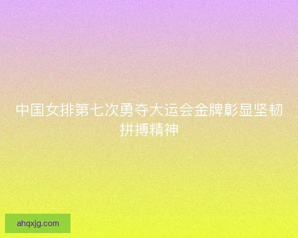 中国女排第七次勇夺大运会金牌彰显坚韧拼搏精神