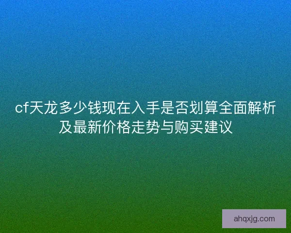 cf天龙多少钱现在入手是否划算全面解析及最新价格走势与购买建议
